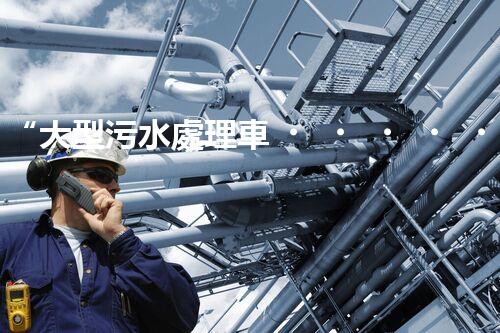 “大型污水處理車，環(huán)保先鋒，守護碧水藍天！”